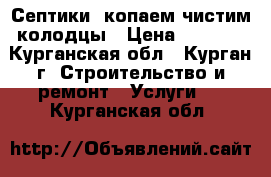 Септики. копаем чистим колодцы › Цена ­ 1 900 - Курганская обл., Курган г. Строительство и ремонт » Услуги   . Курганская обл.